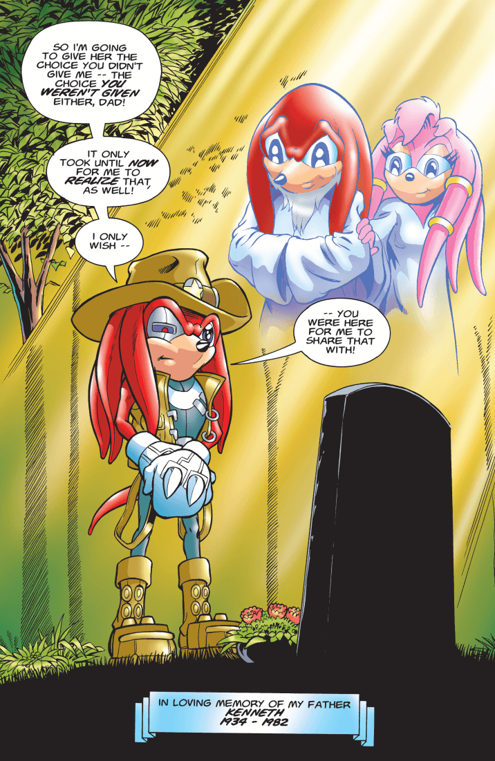 Knuckles the Echidna, standing over a gravestone with the ghost of his father and Aurora smiling down at him from within rays of light. Tall, green-leaved trees are mostly obscured by the light except for one at the top-left, and there are flowers laid at the gravestone. Knuckles continues on from a sentence started in a previous page, “So I’m going to give her the choice you didn’t give me -- the choice you weren’t given either, dad! It only took until now for me to realize that, as well! I only wish -- you were here for me to share that with!” At the very bottom is a blue banner that reads, “In loving memory of my father, Kenneth, 1934 - 1982.”